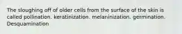 The sloughing off of older cells from the surface of the skin is called pollination. keratinization. melaninization. germination. Desquamination