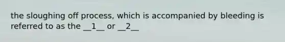 the sloughing off process, which is accompanied by bleeding is referred to as the __1__ or __2__