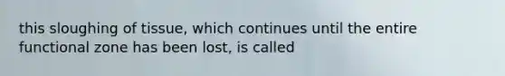 this sloughing of tissue, which continues until the entire functional zone has been lost, is called