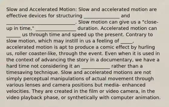 Slow and Accelerated Motion: Slow and accelerated motion are effective devices for structuring _______________ and _____________________________. Slow motion can give us a "close-up in time," _________________ duration. Accelerated motion can ______ us through time and speed up the present. Contrary to slow motion, which may instill in us a feeling of _____, accelerated motion is apt to produce a comic effect by hurling us, roller coaster-like, through the event. Even when it is used in the context of advancing the story in a documentary, we have a hard time not considering it an ____________ rather than a timesaving technique. Slow and accelerated motions are not simply perceptual manipulations of actual movement through various lenses and camera positions but media- enhanced velocities. They are created in the film or video camera, in the video playback phase, or synthetically with computer animation.