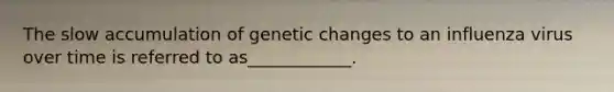The slow accumulation of genetic changes to an influenza virus over time is referred to as____________.