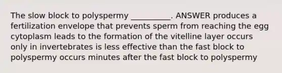 The slow block to polyspermy __________. ANSWER produces a fertilization envelope that prevents sperm from reaching the egg cytoplasm leads to the formation of the vitelline layer occurs only in invertebrates is less effective than the fast block to polyspermy occurs minutes after the fast block to polyspermy