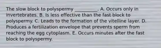 The slow block to polyspermy __________. A. Occurs only in invertebrates. B. Is less effective than the fast block to polyspermy. C. Leads to the formation of the vitelline layer. D. Produces a fertilization envelope that prevents sperm from reaching the egg cytoplasm. E. Occurs minutes after the fast block to polyspermy.