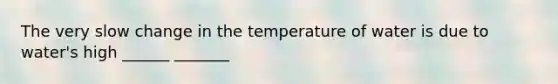 The very slow change in the temperature of water is due to water's high ______ _______