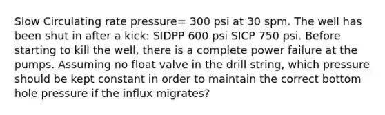 Slow Circulating rate pressure= 300 psi at 30 spm. The well has been shut in after a kick: SIDPP 600 psi SICP 750 psi. Before starting to kill the well, there is a complete power failure at the pumps. Assuming no float valve in the drill string, which pressure should be kept constant in order to maintain the correct bottom hole pressure if the influx migrates?