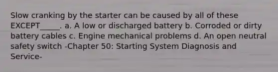 Slow cranking by the starter can be caused by all of these EXCEPT_____. a. A low or discharged battery b. Corroded or dirty battery cables c. Engine mechanical problems d. An open neutral safety switch -Chapter 50: Starting System Diagnosis and Service-