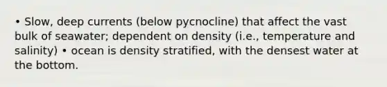 • Slow, deep currents (below pycnocline) that affect the vast bulk of seawater; dependent on density (i.e., temperature and salinity) • ocean is density stratified, with the densest water at the bottom.