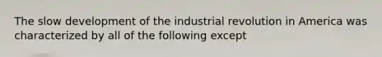 The slow development of the industrial revolution in America was characterized by all of the following except