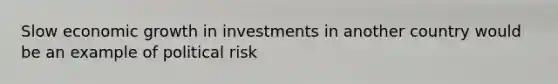 Slow economic growth in investments in another country would be an example of political risk