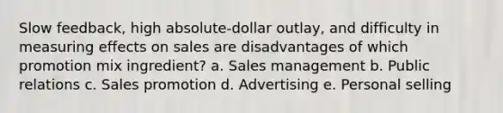 Slow feedback, high absolute-dollar outlay, and difficulty in measuring effects on sales are disadvantages of which promotion mix ingredient? a. Sales management b. Public relations c. Sales promotion d. Advertising e. Personal selling