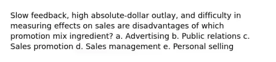 Slow feedback, high absolute-dollar outlay, and difficulty in measuring effects on sales are disadvantages of which promotion mix ingredient? a. Advertising b. Public relations c. Sales promotion d. Sales management e. Personal selling