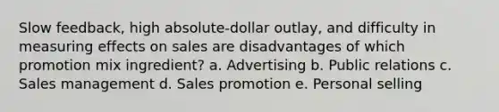 Slow feedback, high absolute-dollar outlay, and difficulty in measuring effects on sales are disadvantages of which promotion mix ingredient? a. Advertising b. Public relations c. Sales management d. Sales promotion e. Personal selling