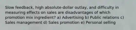 Slow feedback, high absolute-dollar outlay, and difficulty in measuring effects on sales are disadvantages of which promotion mix ingredient? a) Advertising b) Public relations c) Sales management d) Sales promotion e) Personal selling