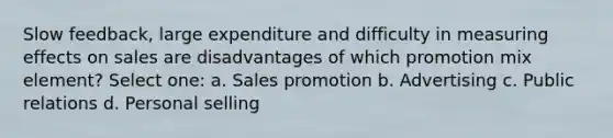 Slow feedback, large expenditure and difficulty in measuring effects on sales are disadvantages of which promotion mix element? Select one: a. Sales promotion b. Advertising c. Public relations d. Personal selling