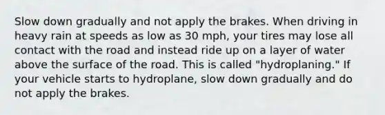 Slow down gradually and not apply the brakes. When driving in heavy rain at speeds as low as 30 mph, your tires may lose all contact with the road and instead ride up on a layer of water above the surface of the road. This is called "hydroplaning." If your vehicle starts to hydroplane, slow down gradually and do not apply the brakes.