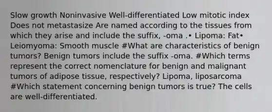 Slow growth Noninvasive Well-differentiated Low mitotic index Does not metastasize Are named according to the tissues from which they arise and include the suffix, -oma .• Lipoma: Fat• Leiomyoma: Smooth muscle #What are characteristics of benign tumors? Benign tumors include the suffix -oma. #Which terms represent the correct nomenclature for benign and malignant tumors of adipose tissue, respectively? Lipoma, liposarcoma #Which statement concerning benign tumors is true? The cells are well-differentiated.