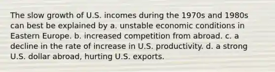 The slow growth of U.S. incomes during the 1970s and 1980s can best be explained by a. unstable economic conditions in Eastern Europe. b. increased competition from abroad. c. a decline in the rate of increase in U.S. productivity. d. a strong U.S. dollar abroad, hurting U.S. exports.