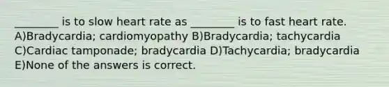 ________ is to slow heart rate as ________ is to fast heart rate. A)Bradycardia; cardiomyopathy B)Bradycardia; tachycardia C)Cardiac tamponade; bradycardia D)Tachycardia; bradycardia E)None of the answers is correct.