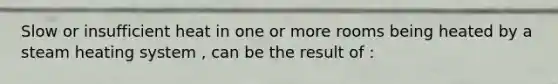 Slow or insufficient heat in one or more rooms being heated by a steam heating system , can be the result of :