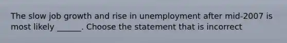 The slow job growth and rise in unemployment after​ mid-2007 is most likely​ ______. Choose the statement that is incorrect