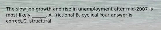 The slow job growth and rise in unemployment after​ mid-2007 is most likely​ ______. A. frictional B. cyclical Your answer is correct.C. structural