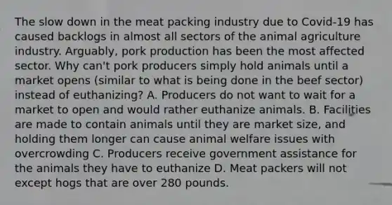 The slow down in the meat packing industry due to Covid-19 has caused backlogs in almost all sectors of the animal agriculture industry. Arguably, pork production has been the most affected sector. Why can't pork producers simply hold animals until a market opens (similar to what is being done in the beef sector) instead of euthanizing? A. Producers do not want to wait for a market to open and would rather euthanize animals. B. Facilities are made to contain animals until they are market size, and holding them longer can cause animal welfare issues with overcrowding C. Producers receive government assistance for the animals they have to euthanize D. Meat packers will not except hogs that are over 280 pounds.