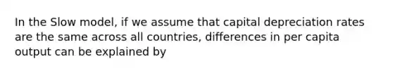 In the Slow model, if we assume that capital depreciation rates are the same across all countries, differences in per capita output can be explained by