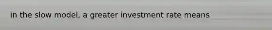 in the slow model, a greater investment rate means