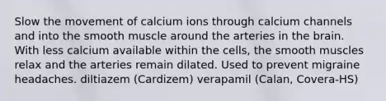 Slow the movement of calcium ions through calcium channels and into the smooth muscle around the arteries in the brain. With less calcium available within the cells, the smooth muscles relax and the arteries remain dilated. Used to prevent migraine headaches. diltiazem (Cardizem) verapamil (Calan, Covera-HS)