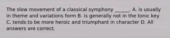 The slow movement of a classical symphony ______. A. is usually in theme and variations form B. is generally not in the tonic key C. tends to be more heroic and triumphant in character D. All answers are correct.