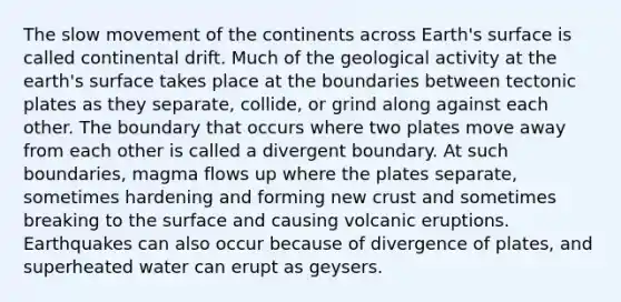 The slow movement of the continents across Earth's surface is called continental drift. Much of the geological activity at the earth's surface takes place at the boundaries between tectonic plates as they separate, collide, or grind along against each other. The boundary that occurs where two plates move away from each other is called a divergent boundary. At such boundaries, magma flows up where the plates separate, sometimes hardening and forming new crust and sometimes breaking to the surface and causing volcanic eruptions. Earthquakes can also occur because of divergence of plates, and superheated water can erupt as geysers.