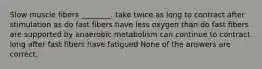 Slow muscle fibers ________. take twice as long to contract after stimulation as do fast fibers have less oxygen than do fast fibers are supported by anaerobic metabolism can continue to contract long after fast fibers have fatigued None of the answers are correct.