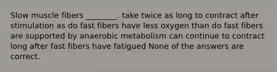 Slow muscle fibers ________. take twice as long to contract after stimulation as do fast fibers have less oxygen than do fast fibers are supported by anaerobic metabolism can continue to contract long after fast fibers have fatigued None of the answers are correct.