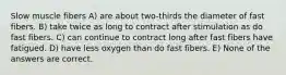 Slow muscle fibers A) are about two-thirds the diameter of fast fibers. B) take twice as long to contract after stimulation as do fast fibers. C) can continue to contract long after fast fibers have fatigued. D) have less oxygen than do fast fibers. E) None of the answers are correct.