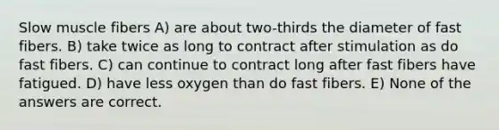 Slow muscle fibers A) are about two-thirds the diameter of fast fibers. B) take twice as long to contract after stimulation as do fast fibers. C) can continue to contract long after fast fibers have fatigued. D) have less oxygen than do fast fibers. E) None of the answers are correct.