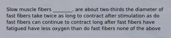 Slow muscle fibers ________. are about two-thirds the diameter of fast fibers take twice as long to contract after stimulation as do fast fibers can continue to contract long after fast fibers have fatigued have less oxygen than do fast fibers none of the above