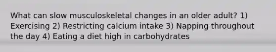 What can slow musculoskeletal changes in an older adult? 1) Exercising 2) Restricting calcium intake 3) Napping throughout the day 4) Eating a diet high in carbohydrates