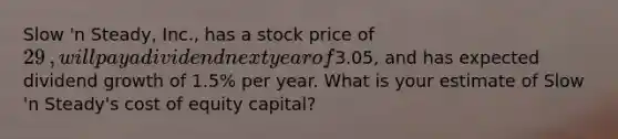 Slow​ 'n Steady,​ Inc., has a stock price of 29​, will pay a dividend next year of3.05​, and has expected dividend growth of 1.5% per year. What is your estimate of Slow​ 'n Steady's cost of equity​ capital?