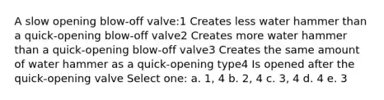 A slow opening blow-off valve:1 Creates less water hammer than a quick-opening blow-off valve2 Creates more water hammer than a quick-opening blow-off valve3 Creates the same amount of water hammer as a quick-opening type4 Is opened after the quick-opening valve Select one: a. 1, 4 b. 2, 4 c. 3, 4 d. 4 e. 3