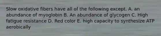 Slow oxidative fibers have all of the following except. A. an abundance of myoglobin B. An abundance of glycogen C. High fatigue resistance D. Red color E. high capacity to synthesize ATP aerobically