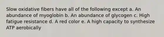 Slow oxidative fibers have all of the following except a. An abundance of myoglobin b. An abundance of glycogen c. High fatigue resistance d. A red color e. A high capacity to synthesize ATP aerobically