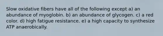 Slow oxidative fibers have all of the following except a) an abundance of myoglobin. b) an abundance of glycogen. c) a red color. d) high fatigue resistance. e) a high capacity to synthesize ATP anaerobically.