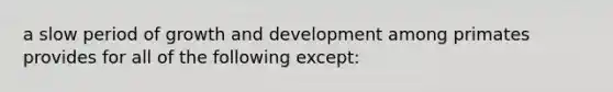 a slow period of growth and development among primates provides for all of the following except: