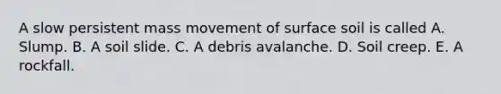 A slow persistent mass movement of surface soil is called A. Slump. B. A soil slide. C. A debris avalanche. D. Soil creep. E. A rockfall.