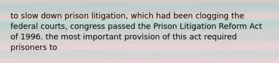 to slow down prison litigation, which had been clogging the federal courts, congress passed the Prison Litigation Reform Act of 1996. the most important provision of this act required prisoners to