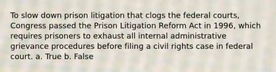 To slow down prison litigation that clogs the federal courts, Congress passed the Prison Litigation Reform Act in 1996, which requires prisoners to exhaust all internal administrative grievance procedures before filing a civil rights case in federal court. a. True b. False