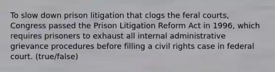 To slow down prison litigation that clogs the feral courts, Congress passed the Prison Litigation Reform Act in 1996, which requires prisoners to exhaust all internal administrative grievance procedures before filling a civil rights case in federal court. (true/false)