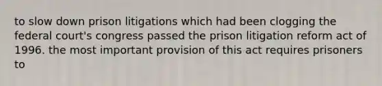 to slow down prison litigations which had been clogging the federal court's congress passed the prison litigation reform act of 1996. the most important provision of this act requires prisoners to