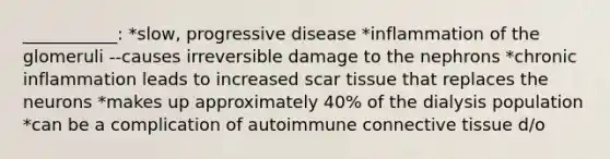 ___________: *slow, progressive disease *inflammation of the glomeruli --causes irreversible damage to the nephrons *chronic inflammation leads to increased scar tissue that replaces the neurons *makes up approximately 40% of the dialysis population *can be a complication of autoimmune connective tissue d/o