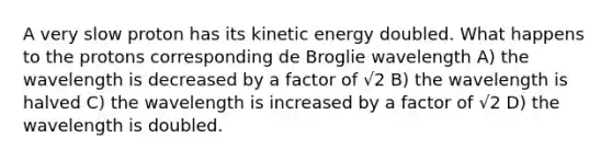 A very slow proton has its kinetic energy doubled. What happens to the protons corresponding de Broglie wavelength A) the wavelength is decreased by a factor of √2 B) the wavelength is halved C) the wavelength is increased by a factor of √2 D) the wavelength is doubled.